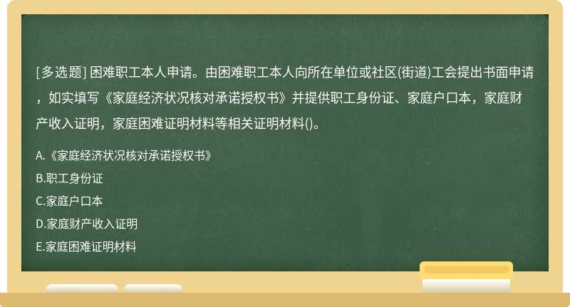 困难职工本人申请。由困难职工本人向所在单位或社区(街道)工会提出书面申请，如实填写《家庭经济状况核对承诺授权书》并提供职工身份证、家庭户口本，家庭财产收入证明，家庭困难证明材料等相关证明材料()。 - 上学吧找答案