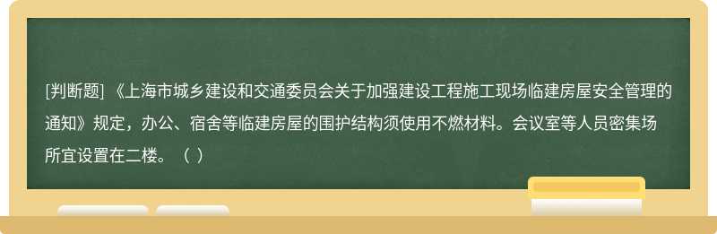 《上海市城乡建设和交通委员会关于加强建设工程施工现场临建房屋安全管理的通知》规定，办公、宿舍等临建房屋的围护结构须使用不燃材料。会议室等人员密集场所宜设置在二楼。（  ）