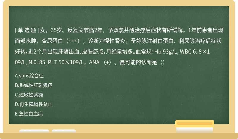 女，35岁。反复关节痛2年，予双氯芬酸治疗后症状有所缓解。1年前患者出现面部水肿，查尿蛋白（+++），诊断为慢性肾炎，予静脉注射白蛋白、利尿等治疗后症状好转。近2个月出现牙龈出血、皮肤瘀点，月经量增多。血常规：Hb 93g/L, WBC 6. 8×109/L, N 0. 85, PLT 50×109/L，ANA （+）。最可能的诊断是（）