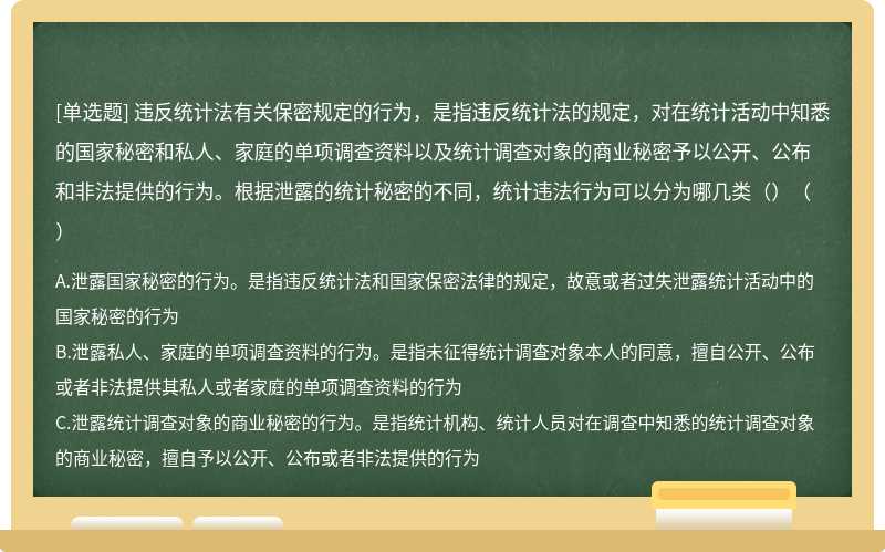 违反统计法有关保密规定的行为，是指违反统计法的规定，对在统计活动中知悉的国家秘密和私人、家庭的单项调查资料以及统计调查对象的商业秘密予以公开、公布和非法提供的行为。根据泄露的统计秘密的不同，统计违法行为可以分为哪几类（）（）