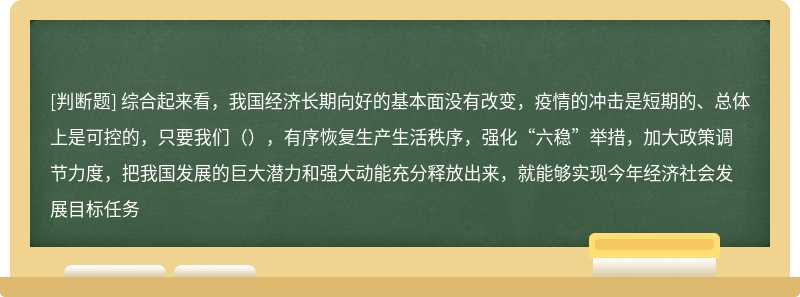 综合起来看，我国经济长期向好的基本面没有改变，疫情的冲击是短期的、总体上是可控的，只要我们（），有序恢复生产生活秩序，强化“六稳”举措，加大政策调节力度，把我国发展的巨大潜力和强大动能充分释放出来，就能够实现今年经济社会发展目标任务