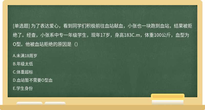 为了表达爱心，看到同学们积极前往血站献血，小张也一块跑到血站，结果被拒绝了。经查，小张系中专一年级学生，现年17岁，身高183C.m，体重100公斤，血型为O型。他被血站拒绝的原因是（）