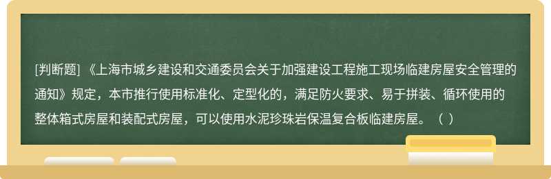 《上海市城乡建设和交通委员会关于加强建设工程施工现场临建房屋安全管理的通知》规定，本市推行使用标准化、定型化的，满足防火要求、易于拼装、循环使用的整体箱式房屋和装配式房屋，可以使用水泥珍珠岩保温复合板临建房屋。（  ）