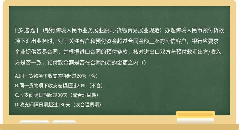 （银行跨境人民币业务展业原则-货物贸易展业规范）办理跨境人民币预付货款项下汇出业务时，对于关注客户和预付资金超过合同金额＿%的可信客户，银行应要求企业提供贸易合同，并根据进口合同的预付条款，核对进出口双方与预付款汇出方/收入方是否一致，预付款金额是否在合同约定的金额之内（）