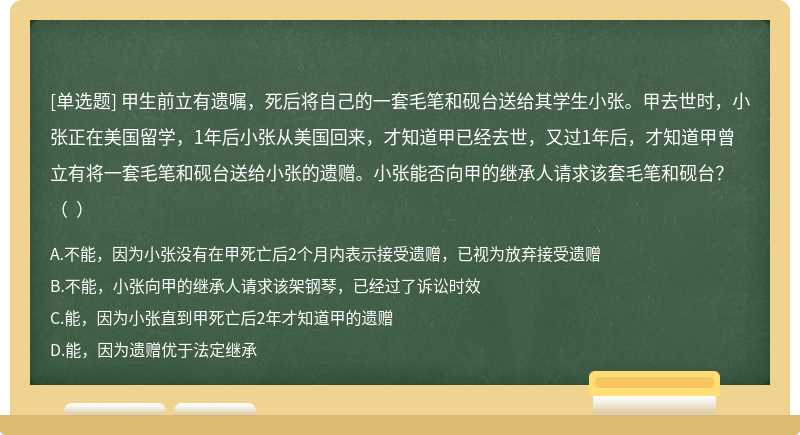 甲生前立有遗嘱，死后将自己的一套毛笔和砚台送给其学生小张。甲去世时，小张正在美国留学，1年后小张从美国回来，才知道甲已经去世，又过1年后，才知道甲曾立有将一套毛笔和砚台送给小张的遗赠。小张能否向甲的继承人请求该套毛笔和砚台？（  ）