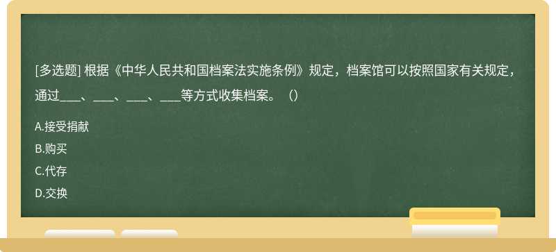 根據(jù)《中華人民共和國(guó)檔案法實(shí)施條例》規(guī)定，檔案館可以按照國(guó)家有關(guān)規(guī)定，通過(guò)___、___、___、___等方式收集檔案。（）