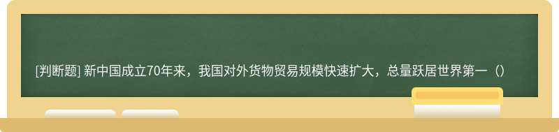 新中国成立70年来，我国对外货物贸易规模快速扩大，总量跃居世界第一（）