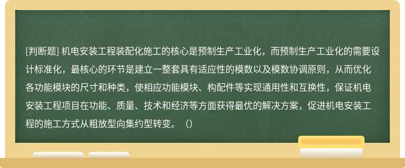 机电安装工程装配化施工的核心是预制生产工业化，而预制生产工业化的需要设计标准化，最核心的环节是建立一整套具有适应性的模数以及模数协调原则，从而优化各功能模块的尺寸和种类，使相应功能模块、构配件等实现通用性和互换性，保证机电安装工程项目在功能、质量、技术和经济等方面获得最优的解决方案，促进机电安装工程的施工方式从粗放型向集约型转变。（）