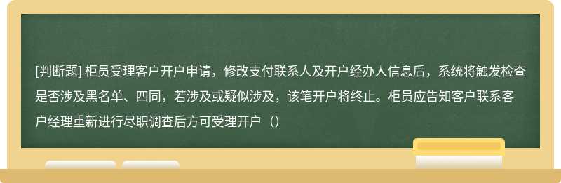 柜员受理客户开户申请，修改支付联系人及开户经办人信息后，系统将触发检查是否涉及黑名单、四同，若涉及或疑似涉及，该笔开户将终止。柜员应告知客户联系客户经理重新进行尽职调查后方可受理开户（）