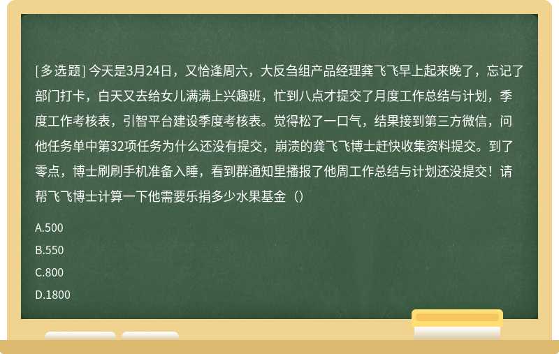 今天是3月24日，又恰逢周六，大反刍组产品经理龚飞飞早上起来晚了，忘记了部门打卡，白天又去给女儿满满上兴趣班，忙到八点才提交了月度工作总结与计划，季度工作考核表，引智平台建设季度考核表。觉得松了一口气，结果接到第三方微信，问他任务单中第32项任务为什么还没有提交，崩溃的龚飞飞博士赶快收集资料提交。到了零点，博士刷刷手机准备入睡，看到群通知里播报了他周工作总结与计划还没提交！请帮飞飞博士计算一下他需要乐捐多少水果基金（）