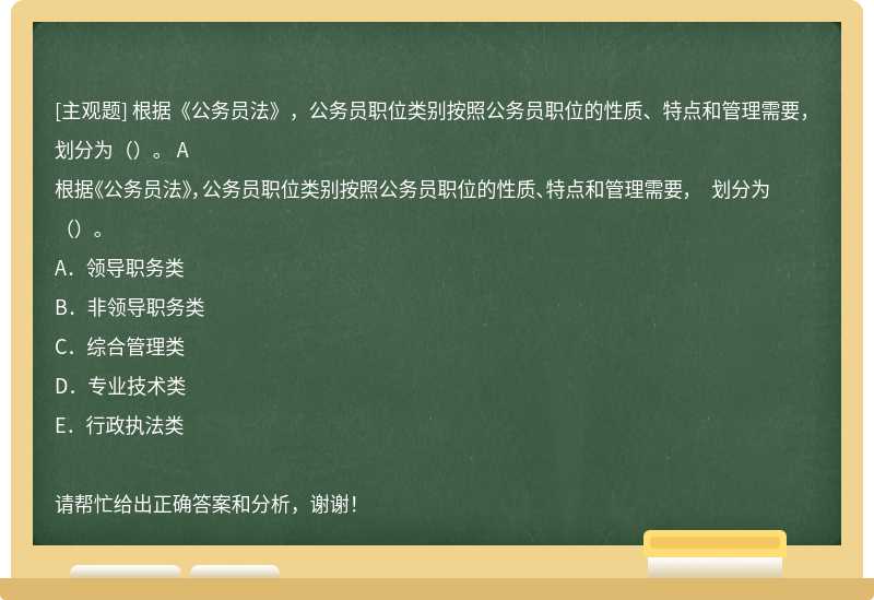 根据《公务员法》，公务员职位类别按照公务员职位的性质、特点和管理需要， 划分为（）。 A