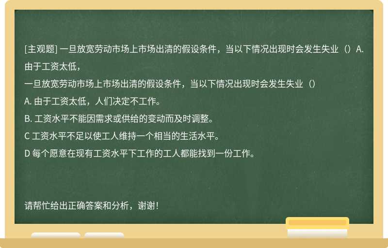 一旦放宽劳动市场上市场出清的假设条件，当以下情况出现时会发生失业（）A. 由于工资太低，