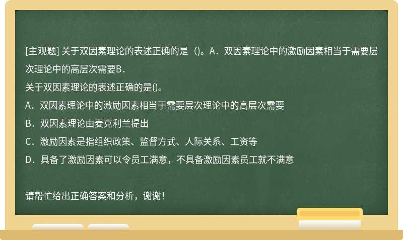 关于双因素理论的表述正确的是（)。A．双因素理论中的激励因素相当于需要层次理论中的高层次需要B．