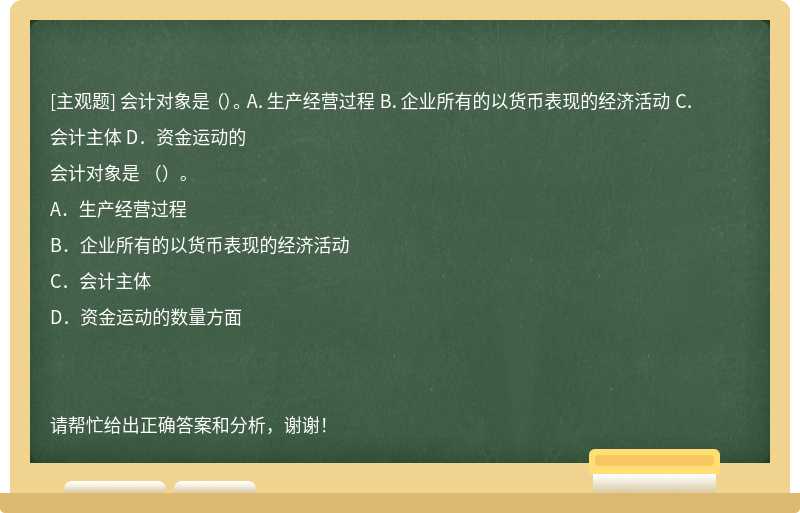 会计对象是 （）。 A．生产经营过程 B．企业所有的以货币表现的经济活动 C．会计主体 D．资金运动的