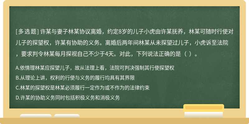 许某与妻子林某协议离婚，约定8岁的儿子小虎由许某抚养，林某可随时行使对儿子的探望权，许某有协助的义务。离婚后两年间林某从未探望过儿子，小虎诉至法院，要求判令林某每月探视自己不少于4天。对此，下列说法正确的是（  ）。