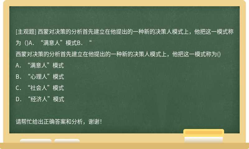 西蒙对决策的分析首先建立在他提出的一种新的决策人模式上，他把这一模式称为（)A．“满意人”模式B．“