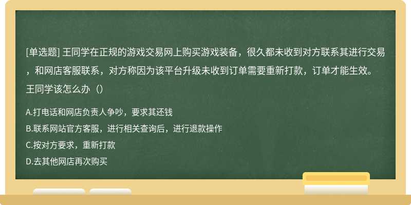 王同学在正规的游戏交易网上购买游戏装备，很久都未收到对方联系其进行交易，和网店客服联系，对方称因为该平台升级未收到订单需要重新打款，订单才能生效。王同学该怎么办（）