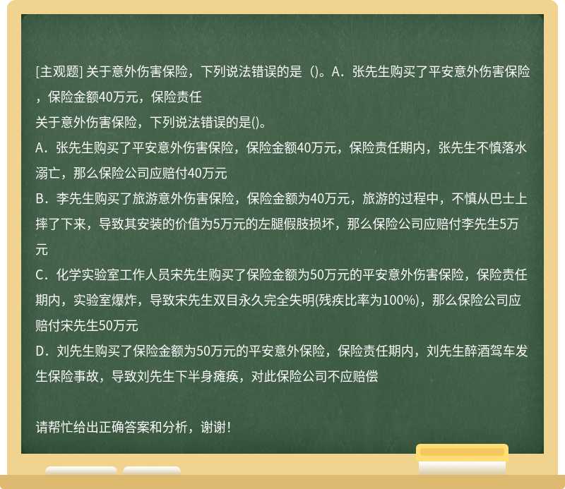 关于意外伤害保险，下列说法错误的是（)。A．张先生购买了平安意外伤害保险，保险金额40万元，保险责任