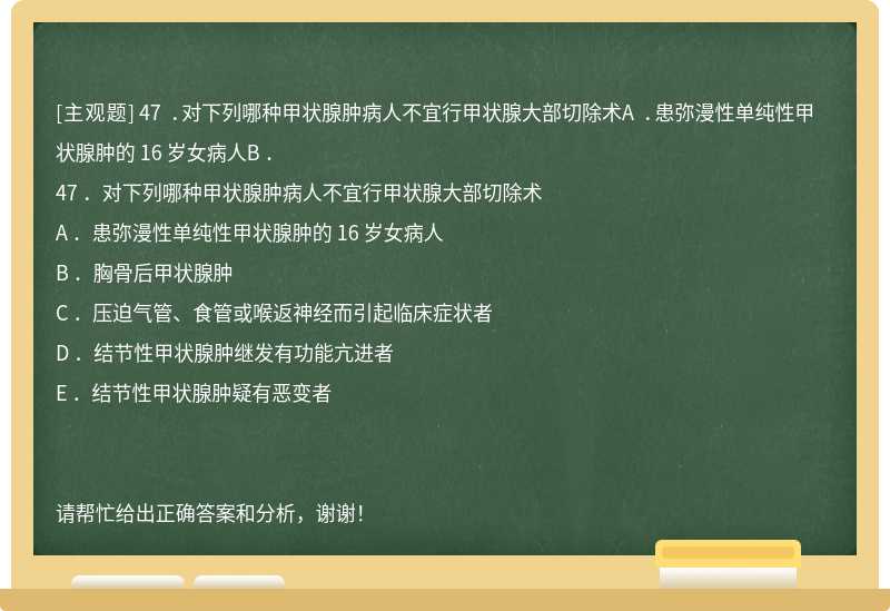 47 ．对下列哪种甲状腺肿病人不宜行甲状腺大部切除术A ．患弥漫性单纯性甲状腺肿的 16 岁女病人B ．