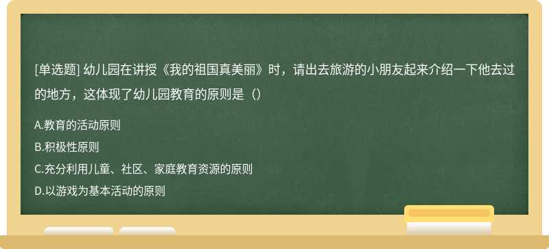 幼儿园在讲授《我的祖国真美丽》时，请出去旅游的小朋友起来介绍一下他去过的地方，这体现了幼儿园教育的原则是（）