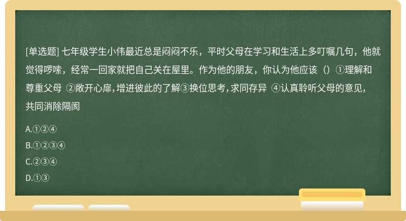 七年级学生小伟最近总是闷闷不乐，平时父母在学习和生活上多叮嘱几句，他就觉得啰嗦，经常一回家就把自己关在屋里。作为他的朋友，你认为他应该（）①理解和尊重父母 ②敞开心扉，增进彼此的了解③换位思考，求同存异 ④认真聆听父母的意见，共同消除隔阂