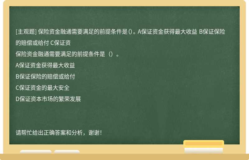 保险资金融通需要满足的前提条件是（）。 A保证资金获得最大收益 B保证保险的赔偿或给付 C保证资