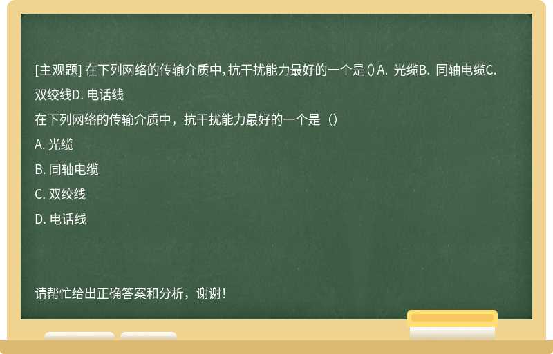 在下列网络的传输介质中，抗干扰能力最好的一个是（）A. 光缆B. 同轴电缆C. 双绞线D. 电话线