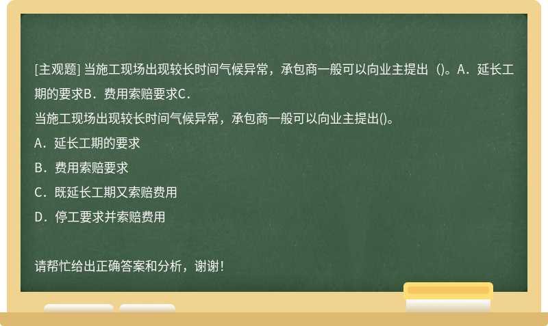 当施工现场出现较长时间气候异常，承包商一般可以向业主提出（)。A．延长工期的要求B．费用索赔要求C．