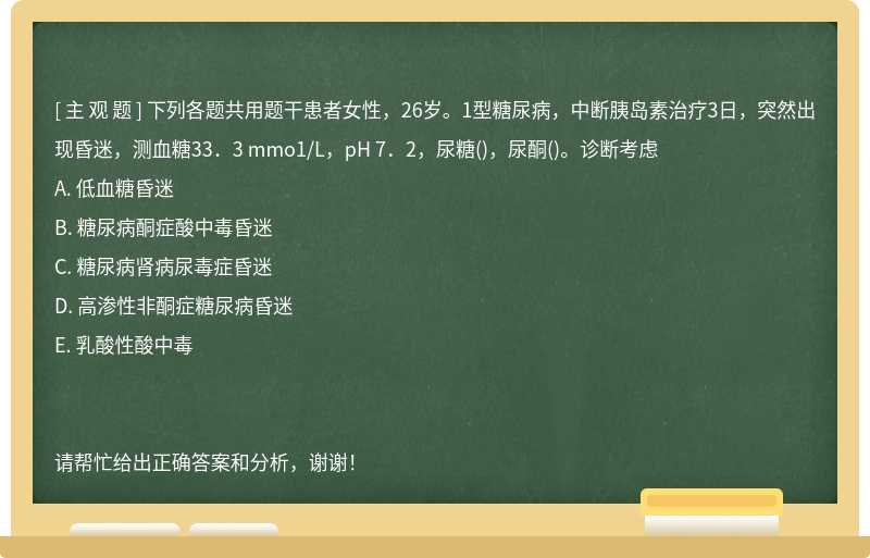 下列各题共用题干患者女性，26岁。1型糖尿病，中断胰岛素治疗3日，突然出现昏迷，测血糖33．3 mmo1/L，p