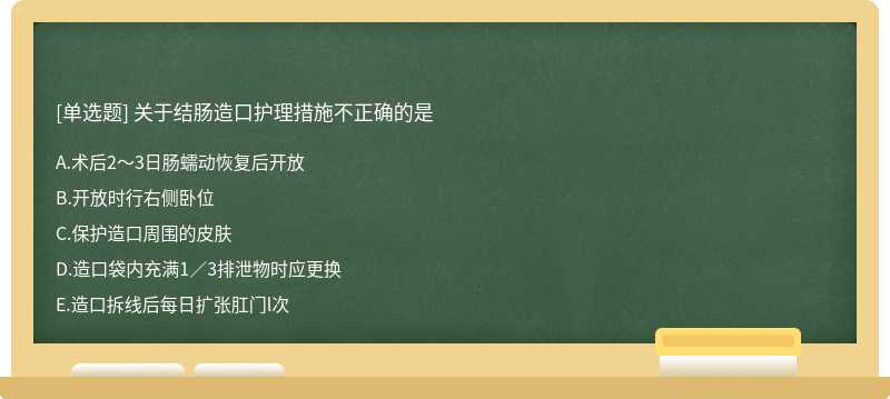 关于结肠造口护理措施不正确的是 A．术后2～3日肠蠕动恢复后开放 B．开放时行右侧卧位 C．保护造