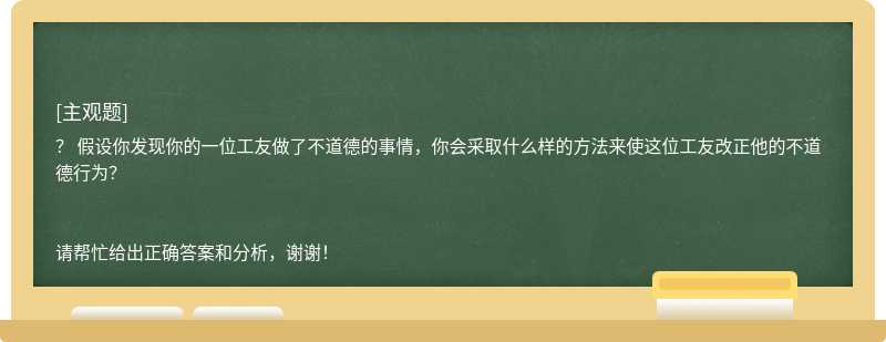 假设你发现你的一位工友做了不道德的事情，你会采取什么样的方法来使这位工友改正他的不道德行为