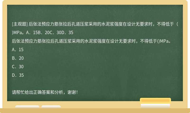 后张法预应力筋张拉后孔道压浆采用的水泥浆强度在设计无要求时，不得低于（)MPa。A．15B．20C．30D．35