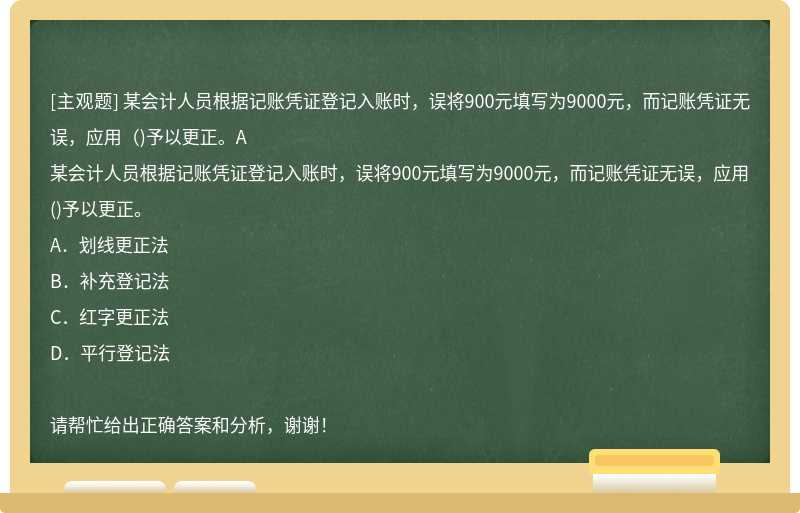 某会计人员根据记账凭证登记入账时，误将900元填写为9000元，而记账凭证无误，应用（)予以更正。A