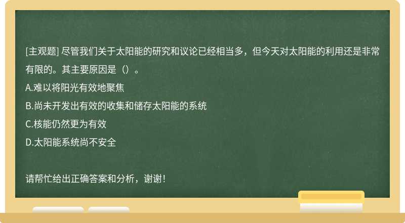 尽管我们关于太阳能的研究和议论已经相当多，但今天对太阳能的利用还是非常有限的。其主要原因是（