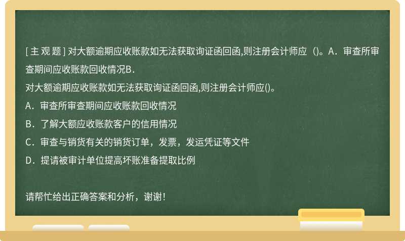 对大额逾期应收账款如无法获取询证函回函,则注册会计师应（)。A．审查所审查期间应收账款回收情况B．