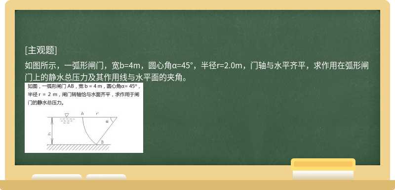 如图所示，一弧形闸门，宽b=4m，圆心角α=45°，半径r=2.0m，门轴与水平齐平，求作用在弧形闸门上的静水总压力及其