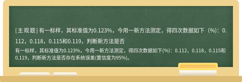 有一标样，其标准值为0.123%，今用一新方法测定，得四次数据如下（%)：0.112，0.118，0.115和0.119，判断新方法是否