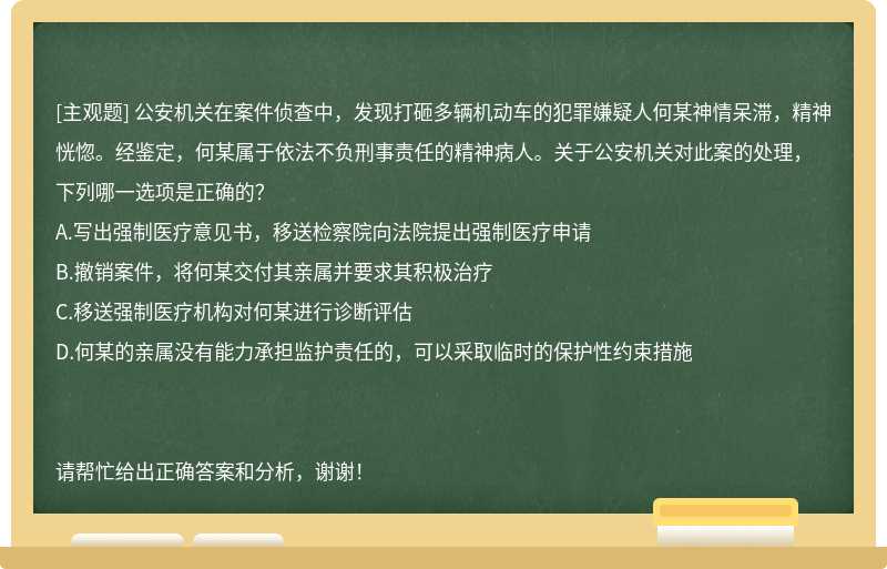 公安机关在案件侦查中，发现打砸多辆机动车的犯罪嫌疑人何某神情呆滞，精神恍惚。经鉴定，何某属于依