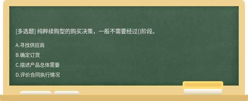 纯粹续购型的购买决策，一般不需要经过（)阶段。A．寻找供应商B．确定订货C．描述产品总体需要D．评价合