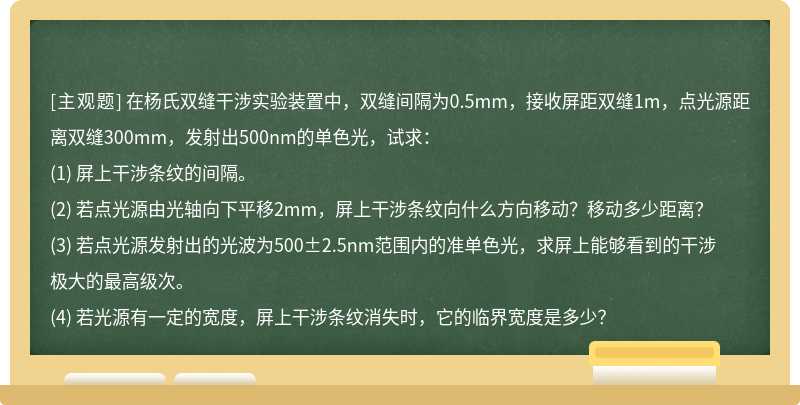 在楊氏雙縫干涉實驗裝置中，雙縫間隔為0.5mm，接收屏距雙縫1m，點光源距離雙縫300mm，發射出500nm的單色光，試求