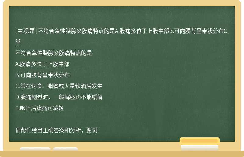 不符合急性胰腺炎腹痛特点的是A.腹痛多位于上腹中部B.可向腰背呈带状分布C.常