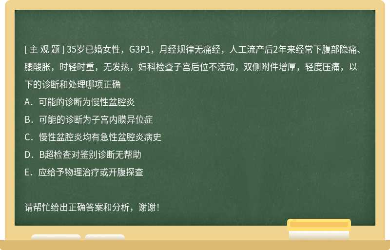 35岁已婚女性，G3P1，月经规律无痛经，人工流产后2年来经常下腹部隐痛、腰酸胀，时轻时重，无发热，妇科