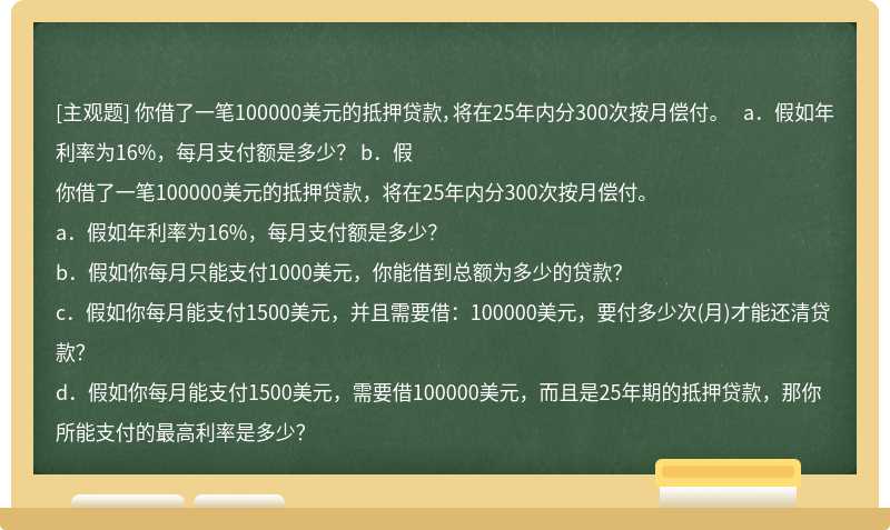 你借了一笔100000美元的抵押贷款，将在25年内分300次按月偿付。  a．假如年利率为16%，每月支付额是多少？  b．假