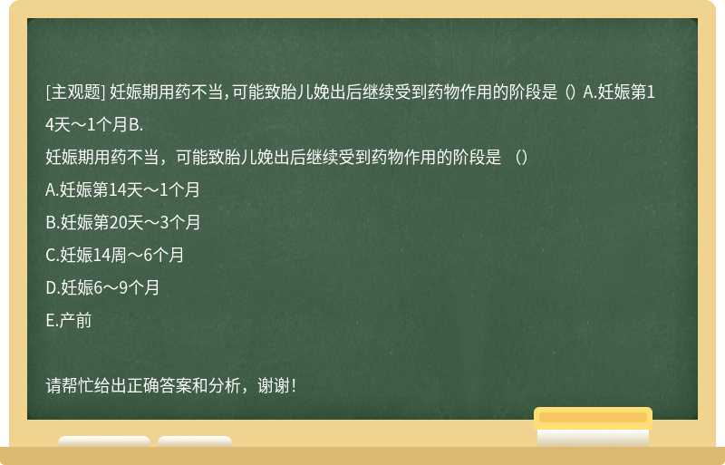 妊娠期用药不当，可能致胎儿娩出后继续受到药物作用的阶段是 （） A.妊娠第14天～1个月B.