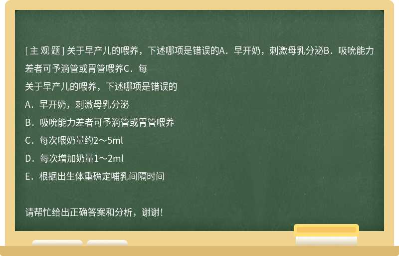 关于早产儿的喂养，下述哪项是错误的A．早开奶，刺激母乳分泌B．吸吮能力差者可予滴管或胃管喂养C．每