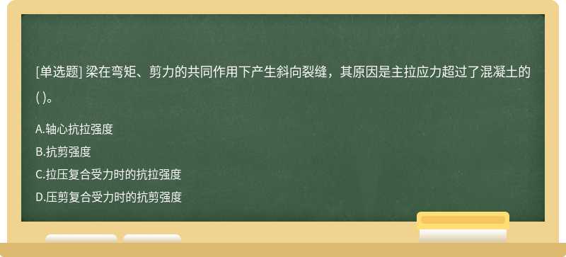 梁在弯矩、剪力的共同作用下产生斜向裂缝，其原因是主拉应力超过了混凝土的（)。  A．轴心抗拉强度  B．抗剪强