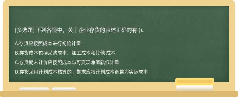 下列各项中，关于企业存货的表述正确的有（)。A.存货应按照成本进行初始计量B.存货成本包括采购成