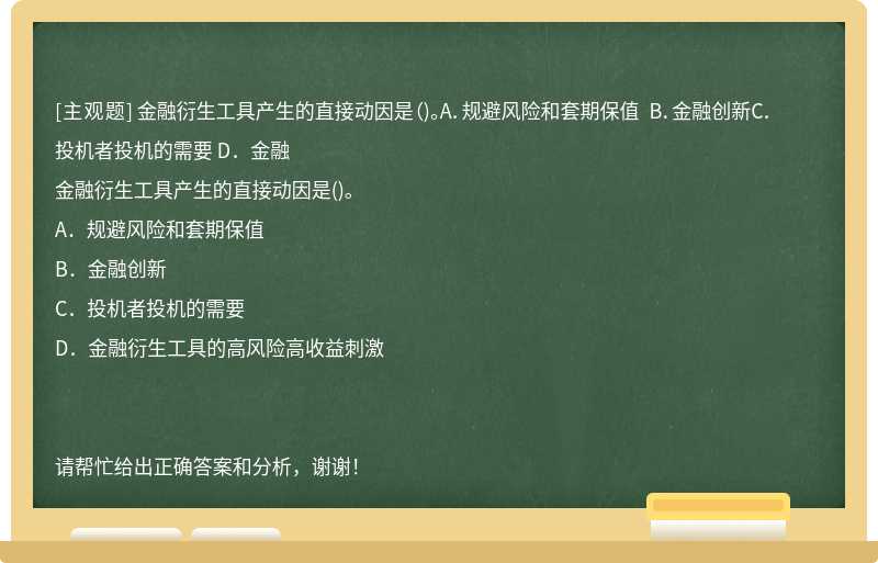 金融衍生工具产生的直接动因是（)。A．规避风险和套期保值 B．金融创新C．投机者投机的需要 D．金融