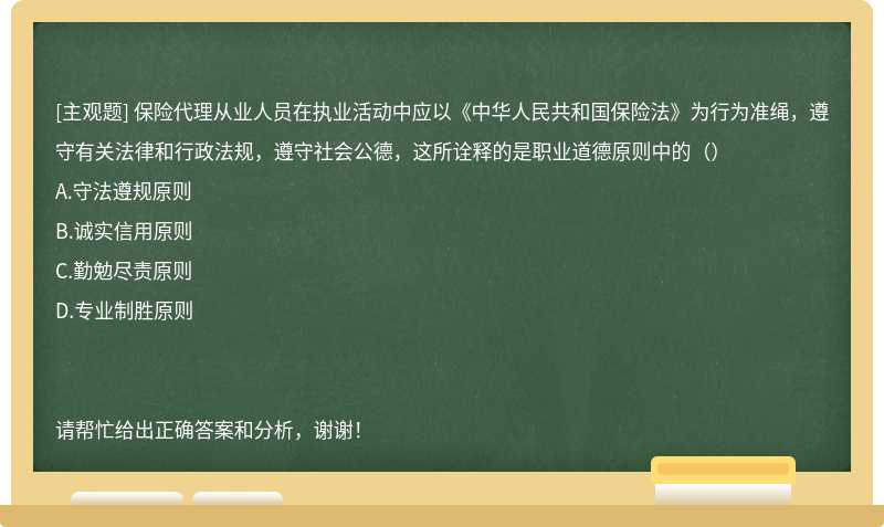 保险代理从业人员在执业活动中应以《中华人民共和国保险法》为行为准绳，遵守有关法律和行政法规，遵