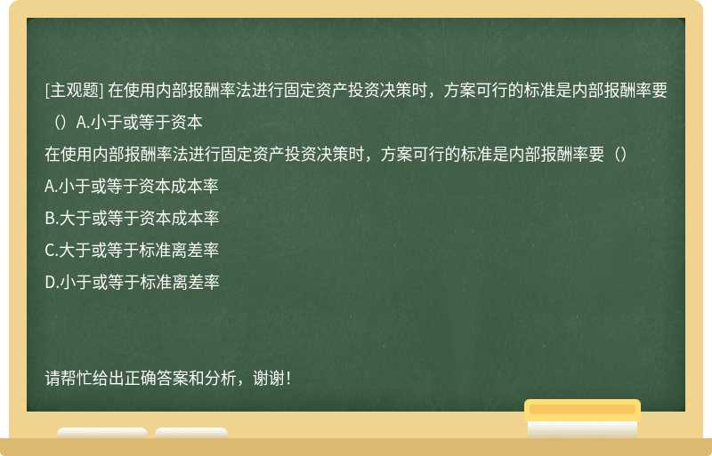 在使用内部报酬率法进行固定资产投资决策时，方案可行的标准是内部报酬率要（）A.小于或等于资本